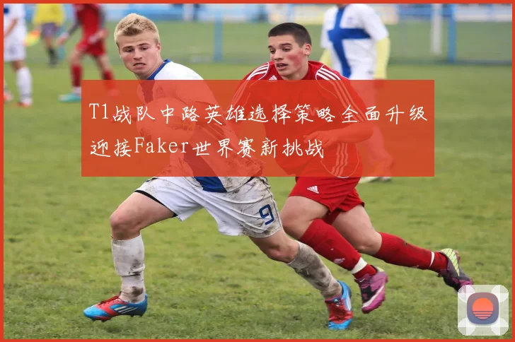 T1战队中路英雄选择策略全面升级迎接Faker世界赛新挑战