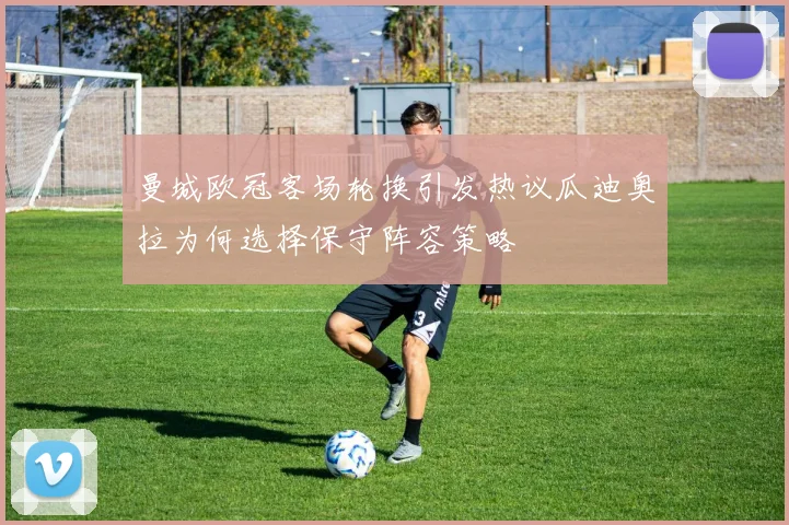曼城欧冠客场轮换引发热议瓜迪奥拉为何选择保守阵容策略