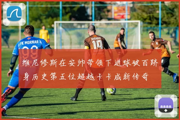 维尼修斯在安帅带领下进球破百跻身历史第五位超越卡卡成新传奇