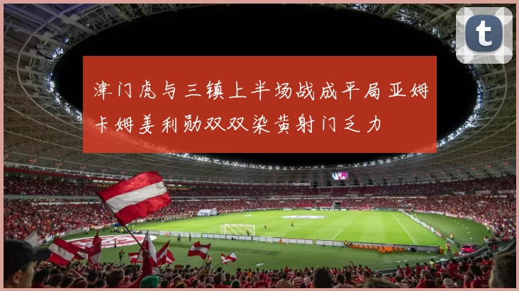 津门虎与三镇上半场战成平局亚姆卡姆姜利勋双双染黄射门乏力