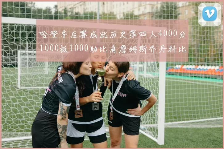 哈登季后赛成就历史第四人4000分1000板1000助比肩詹姆斯乔丹科比