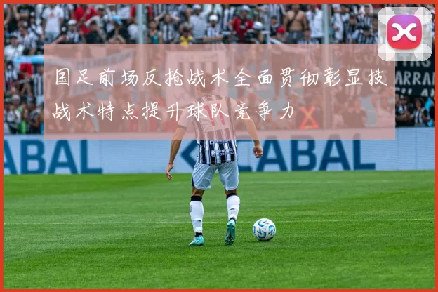 国足前场反抢战术全面贯彻彰显技战术特点提升球队竞争力