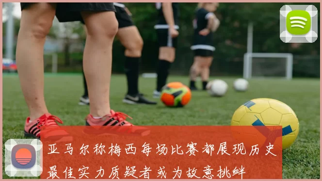 亚马尔称梅西每场比赛都展现历史最佳实力质疑者或为故意挑衅