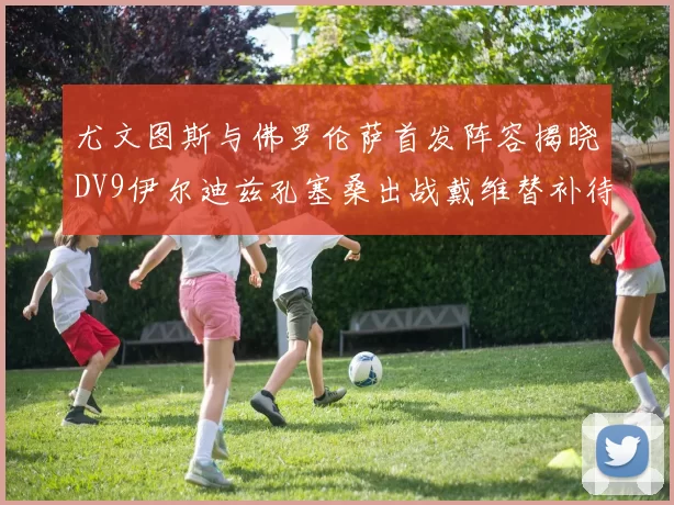 尤文图斯与佛罗伦萨首发阵容揭晓DV9伊尔迪兹孔塞桑出战戴维替补待命