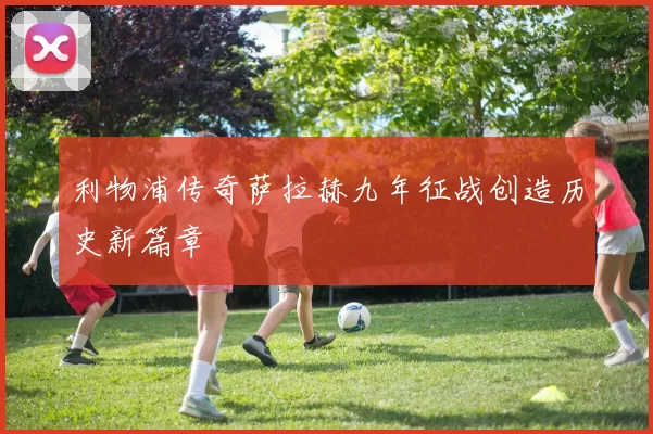 利物浦传奇萨拉赫九年征战创造历史新篇章