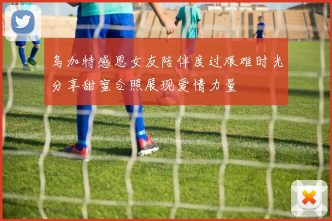 乌加特感恩女友陪伴度过艰难时光分享甜蜜合照展现爱情力量
