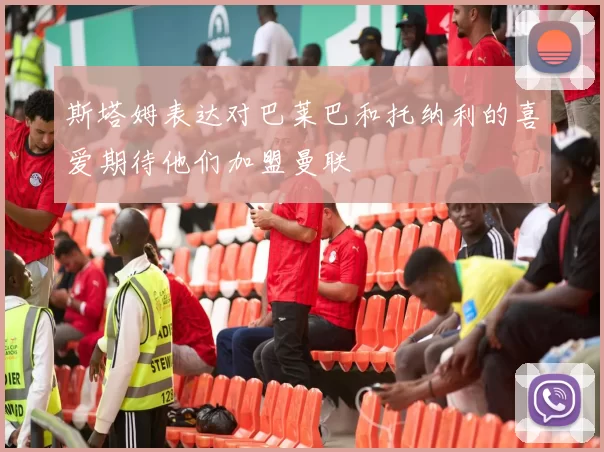 斯塔姆表达对巴莱巴和托纳利的喜爱期待他们加盟曼联