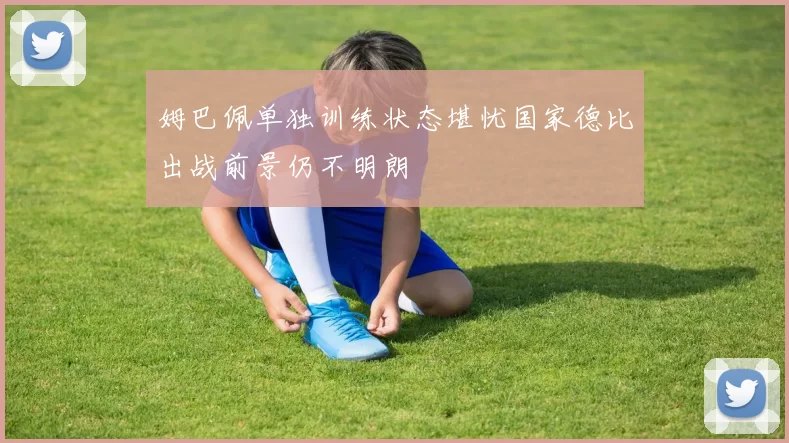 姆巴佩单独训练状态堪忧国家德比出战前景仍不明朗