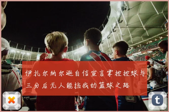 伊扎尔纳尔逊自信宣言掌控控球与三分后无人能挡我的篮球之路
