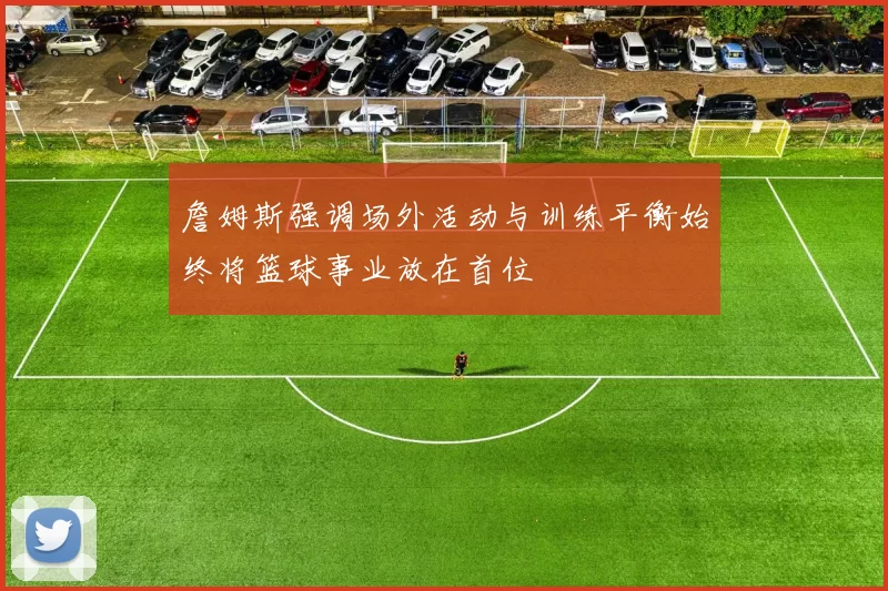 詹姆斯强调场外活动与训练平衡始终将篮球事业放在首位