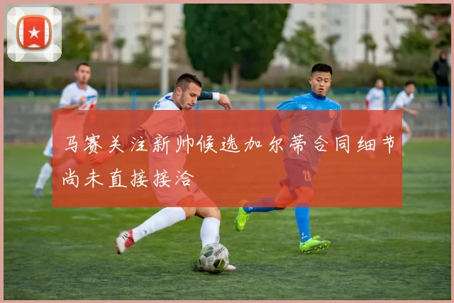 马赛关注新帅候选加尔蒂合同细节尚未直接接洽