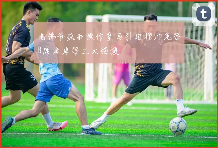 老佛爷疯狂操作皇马引进穆帅免签B席库库等三大强援