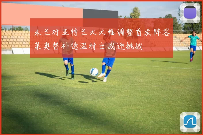 米兰对亚特兰大大幅调整首发阵容莱奥替补德温特出战迎挑战