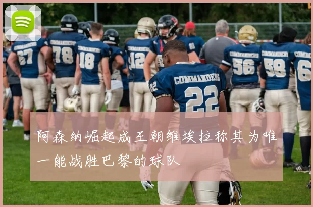 阿森纳崛起成王朝维埃拉称其为唯一能战胜巴黎的球队