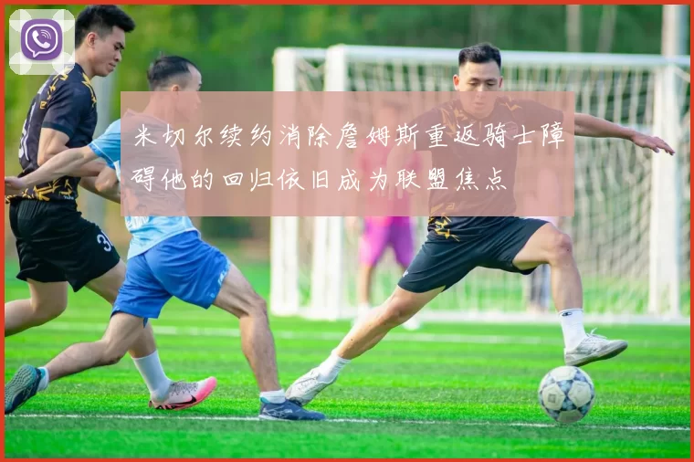 米切尔续约消除詹姆斯重返骑士障碍他的回归依旧成为联盟焦点