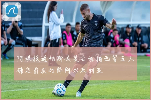 阿媒报道帕斯恢复合练梅西等五人确定首发对阵阿尔及利亚