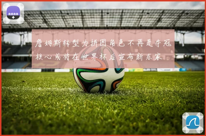 詹姆斯转型为拼图角色不再是夺冠核心或将在世界杯后宣布新东家