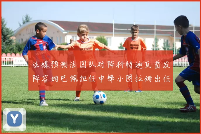 法媒预测法国队对阵科特迪瓦首发阵容姆巴佩担任中锋小图拉姆出任左边锋
